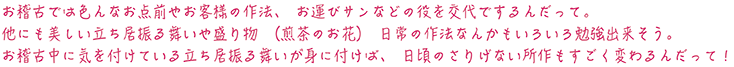 お稽古では色んなお点前やお客様の作法、お運びサンなどの役を交代でするんだって。他にも美しい立ち居振る舞いや盛り物（煎茶のお花）日常の作法なんかもいろいろ勉強出来そう。お稽古中に気を付けている立ち居振る舞いが身に付けば、日頃のさりげない所作もすごく変わるんだって！